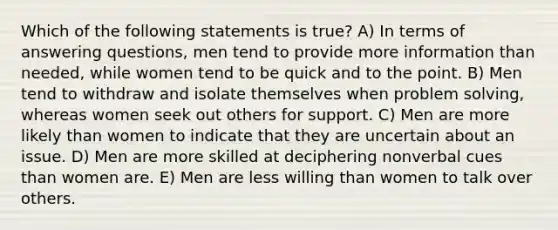 Which of the following statements is true? A) In terms of answering questions, men tend to provide more information than needed, while women tend to be quick and to the point. B) Men tend to withdraw and isolate themselves when problem solving, whereas women seek out others for support. C) Men are more likely than women to indicate that they are uncertain about an issue. D) Men are more skilled at deciphering nonverbal cues than women are. E) Men are less willing than women to talk over others.