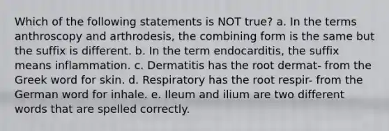 Which of the following statements is NOT true? a. In the terms anthroscopy and arthrodesis, the combining form is the same but the suffix is different. b. In the term endocarditis, the suffix means inflammation. c. Dermatitis has the root dermat- from the Greek word for skin. d. Respiratory has the root respir- from the German word for inhale. e. Ileum and ilium are two different words that are spelled correctly.