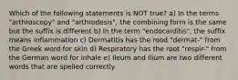 Which of the following statements is NOT true? a) In the terms "arthroscopy" and "arthrodesis", the combining form is the same but the suffix is different b) In the term "endocarditis", the suffix means inflammation c) Dermatitis has the rood "dermat-" from the Greek word for skin d) Respiratory has the root "respir-" from the German word for inhale e) Ileum and Ilium are two different words that are spelled correctly