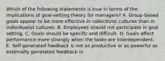 Which of the following statements is true in terms of the implications of goal-setting theory for managers? A. Group-based goals appear to be more effective in collectivist cultures than in individualist cultures. B. Employees should not participate in goal setting. C. Goals should be specific and difficult. D. Goals affect performance more strongly when the tasks are interdependent. E. Self-generated feedback is not as productive or as powerful as externally generated feedback is.