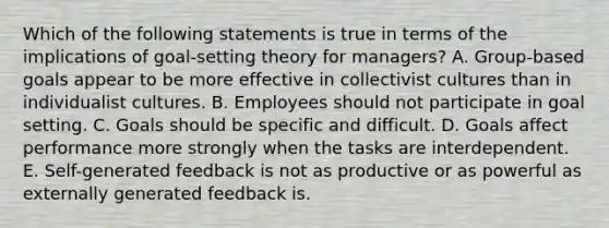 Which of the following statements is true in terms of the implications of goal-setting theory for managers? A. Group-based goals appear to be more effective in collectivist cultures than in individualist cultures. B. Employees should not participate in goal setting. C. Goals should be specific and difficult. D. Goals affect performance more strongly when the tasks are interdependent. E. Self-generated feedback is not as productive or as powerful as externally generated feedback is.