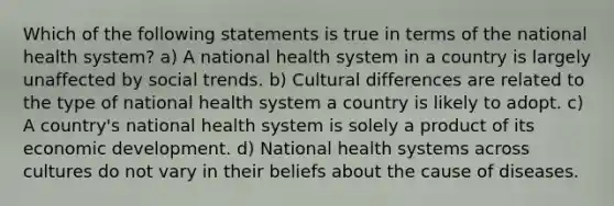 Which of the following statements is true in terms of the national health system? a) A national health system in a country is largely unaffected by social trends. b) Cultural differences are related to the type of national health system a country is likely to adopt. c) A country's national health system is solely a product of its economic development. d) National health systems across cultures do not vary in their beliefs about the cause of diseases.