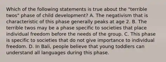 Which of the following statements is true about the "terrible twos" phase of child development? A. The negativism that is characteristic of this phase generally peaks at age 2. B. The terrible twos may be a phase specific to societies that place individual freedom before the needs of the group. C. This phase is specific to societies that do not give importance to individual freedom. D. In Bali, people believe that young toddlers can understand all languages during this phase.