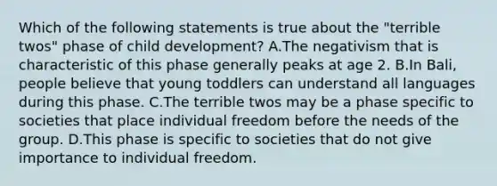 Which of the following statements is true about the "terrible twos" phase of child development? A.The negativism that is characteristic of this phase generally peaks at age 2. B.In Bali, people believe that young toddlers can understand all languages during this phase. C.The terrible twos may be a phase specific to societies that place individual freedom before the needs of the group. D.This phase is specific to societies that do not give importance to individual freedom.