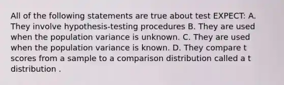 All of the following statements are true about test EXPECT: A. They involve hypothesis-testing procedures B. They are used when the population variance is unknown. C. They are used when the population variance is known. D. They compare t scores from a sample to a comparison distribution called a t distribution .