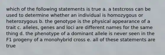 which of the following statements is true a. a testcross can be used to determine whether an individual is homozygous or heterozygous b. the genotype is the physical appearance of a trait c. alleles, genes and loci are different names for the same thing d. the phenotype of a dominant allele is never seen in the F1 progeny of a monohybrid cross e. all of these statements are true