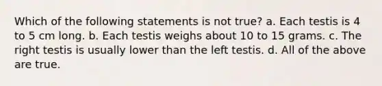 Which of the following statements is not true? a. Each testis is 4 to 5 cm long. b. Each testis weighs about 10 to 15 grams. c. The right testis is usually lower than the left testis. d. All of the above are true.