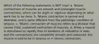 Which of the following statements is NOT true? a. Tetanic contractions of muscles are smooth and prolonged muscle contractions, which can be slight or vigorous depending on what work has to be done. b. Tetanic contraction is normal and desirable, and is quite different from the pathologic condition of tetanus. c. Tetanic contraction of muscles refers to a disease that causes total, sustained contraction of muscles. d. When a muscle is stimulated so rapidly that no evidence of relaxation is seen and the contractions are completely smooth and sustained, the muscle is said to be in tetanus or in tetanic contraction.