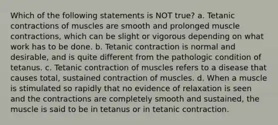 Which of the following statements is NOT true? a. Tetanic contractions of muscles are smooth and prolonged muscle contractions, which can be slight or vigorous depending on what work has to be done. b. Tetanic contraction is normal and desirable, and is quite different from the pathologic condition of tetanus. c. Tetanic contraction of muscles refers to a disease that causes total, sustained contraction of muscles. d. When a muscle is stimulated so rapidly that no evidence of relaxation is seen and the contractions are completely smooth and sustained, the muscle is said to be in tetanus or in tetanic contraction.