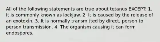 All of the following statements are true about tetanus EXCEPT: 1. It is commonly known as lockjaw. 2. It is caused by the release of an exotoxin. 3. It is normally transmitted by direct, person to person transmission. 4. The organism causing it can form endospores.