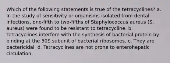 Which of the following statements is true of the tetracyclines? a. In the study of sensitivity or organisms isolated from dental infections, one-fifth to two-fifths of Staphylococcus aureus (S. aureus) were found to be resistant to tetracycline. b. Tetracyclines interfere with the synthesis of bacterial protein by binding at the 50S subunit of bacterial ribosomes. c. They are bactericidal. d. Tetracyclines are not prone to enterohepatic circulation.