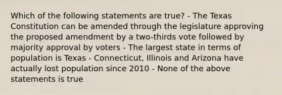 Which of the following statements are true? - The Texas Constitution can be amended through the legislature approving the proposed amendment by a two-thirds vote followed by majority approval by voters - The largest state in terms of population is Texas - Connecticut, Illinois and Arizona have actually lost population since 2010 - None of the above statements is true