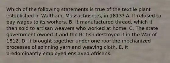 Which of the following statements is true of the textile plant established in Waltham, Massachusetts, in 1813? A. It refused to pay wages to its workers. B. It manufactured thread, which it then sold to artisan weavers who worked at home. C. The state government owned it and the British destroyed it in the War of 1812. D. It brought together under one roof the mechanized processes of spinning yarn and weaving cloth. E. It predominantly employed enslaved Africans.