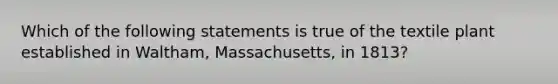 Which of the following statements is true of the textile plant established in Waltham, Massachusetts, in 1813?