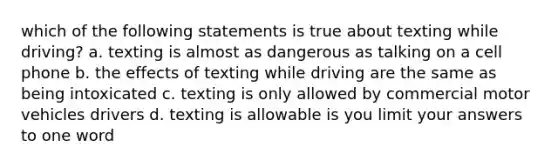 which of the following statements is true about texting while driving? a. texting is almost as dangerous as talking on a cell phone b. the effects of texting while driving are the same as being intoxicated c. texting is only allowed by commercial motor vehicles drivers d. texting is allowable is you limit your answers to one word