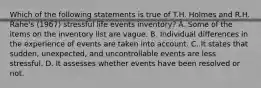 Which of the following statements is true of T.H. Holmes and R.H. Rahe's (1967) stressful life events inventory? A. Some of the items on the inventory list are vague. B. Individual differences in the experience of events are taken into account. C. It states that sudden, unexpected, and uncontrollable events are less stressful. D. It assesses whether events have been resolved or not.