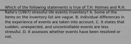 Which of the following statements is true of T.H. Holmes and R.H. Rahe's (1967) stressful life events inventory? A. Some of the items on the inventory list are vague. B. Individual differences in the experience of events are taken into account. C. It states that sudden, unexpected, and uncontrollable events are less stressful. D. It assesses whether events have been resolved or not.