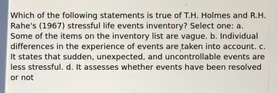 Which of the following statements is true of T.H. Holmes and R.H. Rahe's (1967) stressful life events inventory? Select one: a. Some of the items on the inventory list are vague. b. Individual differences in the experience of events are taken into account. c. It states that sudden, unexpected, and uncontrollable events are less stressful. d. It assesses whether events have been resolved or not