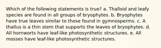 Which of the following statements is true? a. Thalloid and leafy species are found in all groups of bryophytes. b. Bryophytes have true leaves similar to those found in gymnosperms. c. A thallus is a thin stem that supports the leaves of bryophytes. d. All hornworts have leaf-like photosynthetic structures. e. All mosses have leaf-like photosynthetic structures.