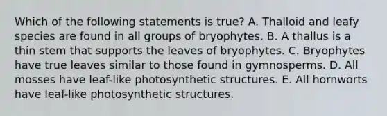 Which of the following statements is true? A. Thalloid and leafy species are found in all groups of bryophytes. B. A thallus is a thin stem that supports the leaves of bryophytes. C. Bryophytes have true leaves similar to those found in gymnosperms. D. All mosses have leaf-like photosynthetic structures. E. All hornworts have leaf-like photosynthetic structures.