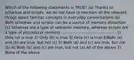 Which of the following statements is TRUE? (a) Thanks to schemas and scripts, we do not have to mention all the relevant things about familiar concepts in everyday conversations (b) Both schemas and scripts can be a source of memory distortion (c) Schemas are a type of semantic memory, whereas scripts are a type of procedural memory ---------------------------------------- 1) Only (a) is true 2) Only (b) is true 3) Only (c) is true 4)Both (a) and (b) are true, but not (c) 5) Both (a) and (c) are true, but not (b) 6) Both (b) and (c) are true, but not (a) All of the above 7) None of the above