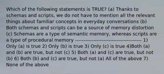 Which of the following statements is TRUE? (a) Thanks to schemas and scripts, we do not have to mention all the relevant things about familiar concepts in everyday conversations (b) Both schemas and scripts can be a source of memory distortion (c) Schemas are a type of semantic memory, whereas scripts are a type of procedural memory ---------------------------------------- 1) Only (a) is true 2) Only (b) is true 3) Only (c) is true 4)Both (a) and (b) are true, but not (c) 5) Both (a) and (c) are true, but not (b) 6) Both (b) and (c) are true, but not (a) All of the above 7) None of the above