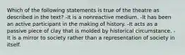 Which of the following statements is true of the theatre as described in the text? -It is a nonreactive medium. -It has been an active participant in the making of history. -It acts as a passive piece of clay that is molded by historical circumstance. -It is a mirror to society rather than a representation of society in itself.