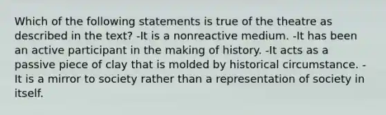 Which of the following statements is true of the theatre as described in the text? -It is a nonreactive medium. -It has been an active participant in the making of history. -It acts as a passive piece of clay that is molded by historical circumstance. -It is a mirror to society rather than a representation of society in itself.