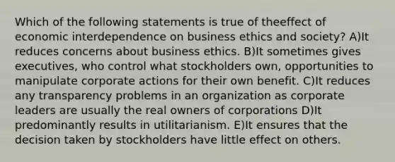 Which of the following statements is true of theeffect of economic interdependence on business ethics and society? A)It reduces concerns about business ethics. B)It sometimes gives executives, who control what stockholders own, opportunities to manipulate corporate actions for their own benefit. C)It reduces any transparency problems in an organization as corporate leaders are usually the real owners of corporations D)It predominantly results in utilitarianism. E)It ensures that the decision taken by stockholders have little effect on others.