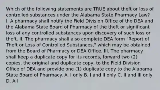 Which of the following statements are TRUE about theft or loss of controlled substances under the Alabama State Pharmacy Law? I. A pharmacy shall notify the Field Division Office of the DEA and the Alabama State Board of Pharmacy of the theft or significant loss of any controlled substances upon discovery of such loss or theft. II. The pharmacy shall also complete DEA form "Report of Theft or Loss of Controlled Substances," which may be obtained from the Board of Pharmacy or DEA Office. III. The pharmacy shall keep a duplicate copy for its records, forward two (2) copies, the original and duplicate copy, to the Field Division Office of DEA and provide one (1) duplicate copy to the Alabama State Board of Pharmacy. A. I only B. I and II only C. II and III only D. All