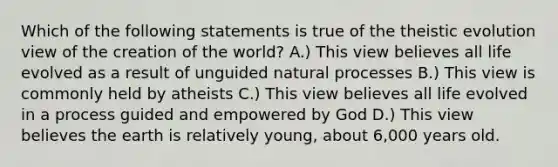 Which of the following statements is true of the theistic evolution view of the creation of the world? A.) This view believes all life evolved as a result of unguided natural processes B.) This view is commonly held by atheists C.) This view believes all life evolved in a process guided and empowered by God D.) This view believes the earth is relatively young, about 6,000 years old.