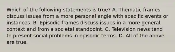 Which of the following statements is true? A. Thematic frames discuss issues from a more personal angle with specific events or instances. B. Episodic frames discuss issues in a more general context and from a societal standpoint. C. Television news tend to present social problems in episodic terms. D. All of the above are true.