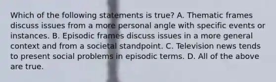 Which of the following statements is true? A. Thematic frames discuss issues from a more personal angle with specific events or instances. B. Episodic frames discuss issues in a more general context and from a societal standpoint. C. Television news tends to present social problems in episodic terms. D. All of the above are true.