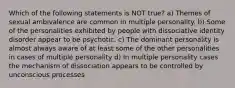 Which of the following statements is NOT true? a) Themes of sexual ambivalence are common in multiple personality. b) Some of the personalities exhibited by people with dissociative identity disorder appear to be psychotic. c) The dominant personality is almost always aware of at least some of the other personalities in cases of multiple personality d) In multiple personality cases the mechanism of dissociation appears to be controlled by unconscious processes