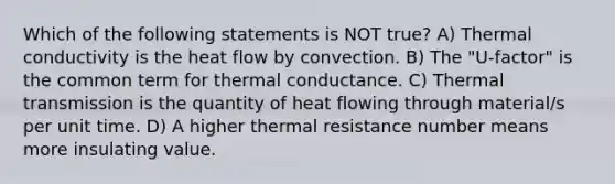 Which of the following statements is NOT true? A) Thermal conductivity is the heat flow by convection. B) The "U-factor" is the common term for thermal conductance. C) Thermal transmission is the quantity of heat flowing through material/s per unit time. D) A higher thermal resistance number means more insulating value.