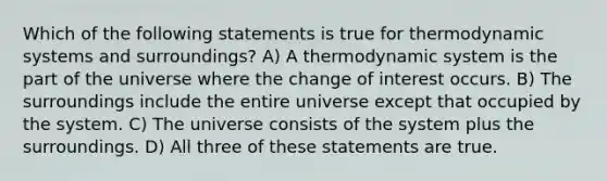 Which of the following statements is true for thermodynamic systems and surroundings? A) A thermodynamic system is the part of the universe where the change of interest occurs. B) The surroundings include the entire universe except that occupied by the system. C) The universe consists of the system plus the surroundings. D) All three of these statements are true.