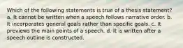 Which of the following statements is true of a thesis statement? a. It cannot be written when a speech follows narrative order. b. It incorporates general goals rather than specific goals. c. It previews the main points of a speech. d. It is written after a speech outline is constructed.