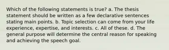 Which of the following statements is true? a. The thesis statement should be written as a few declarative sentences stating main points. b. Topic selection can come from your life experience, expertise, and interests. c. All of these. d. The general purpose will determine the central reason for speaking and achieving the speech goal.