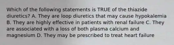 Which of the following statements is TRUE of the thiazide diuretics? A. They are loop diuretics that may cause hypokalemia B. They are highly effective in patients with renal failure C. They are associated with a loss of both plasma calcium and magnesium D. They may be prescribed to treat heart failure