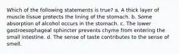 Which of the following statements is true? a. A thick layer of muscle tissue protects the lining of the stomach. b. Some absorption of alcohol occurs in the stomach. c. The lower gastroesophageal sphincter prevents chyme from entering the small intestine. d. The sense of taste contributes to the sense of smell.