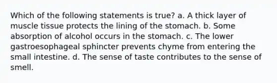 Which of the following statements is true? a. A thick layer of muscle tissue protects the lining of the stomach. b. Some absorption of alcohol occurs in the stomach. c. The lower gastroesophageal sphincter prevents chyme from entering the small intestine. d. The sense of taste contributes to the sense of smell.