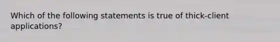 Which of the following statements is true of thick-client applications?