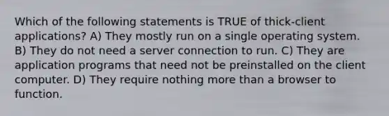 Which of the following statements is TRUE of thick-client applications? A) They mostly run on a single operating system. B) They do not need a server connection to run. C) They are application programs that need not be preinstalled on the client computer. D) They require nothing more than a browser to function.