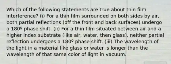 Which of the following statements are true about thin film interference? (i) For a thin film surrounded on both sides by air, both partial reflections (off the front and back surfaces) undergo a 180º phase shift. (ii) For a thin film situated between air and a higher index substrate (like air, water, then glass), neither partial reflection undergoes a 180º phase shift. (iii) The wavelength of the light in a material like glass or water is longer than the wavelength of that same color of light in vacuum.