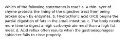 Which of the following statements is true? a. A thin layer of chyme protects the lining of the digestive tract from being broken down by enzymes. b. Hydrochloric acid (HCl) begins the partial digestion of fats in the small intestine. c. The body needs more time to digest a high-carbohydrate meal than a high-fat meal. d. Acid reflux often results when the gastroesophageal sphincter fails to close properly.