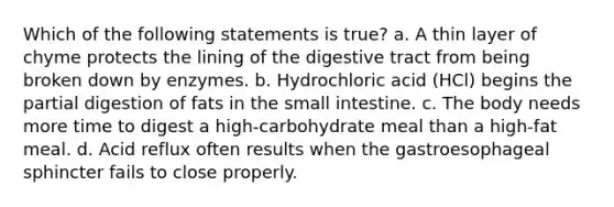 Which of the following statements is true? a. A thin layer of chyme protects the lining of the digestive tract from being broken down by enzymes. b. Hydrochloric acid (HCl) begins the partial digestion of fats in the small intestine. c. The body needs more time to digest a high-carbohydrate meal than a high-fat meal. d. Acid reflux often results when the gastroesophageal sphincter fails to close properly.