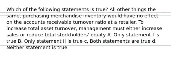 Which of the following statements is true? All other things the same, purchasing merchandise inventory would have no effect on the accounts receivable turnover ratio at a retailer. To increase total asset turnover, management must either increase sales or reduce total stockholders' equity A. Only statement I is true B. Only statement II is true c. Both statements are true d. Neither statement is true