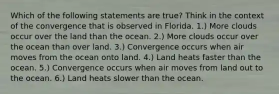 Which of the following statements are true? Think in the context of the convergence that is observed in Florida. 1.) More clouds occur over the land than the ocean. 2.) More clouds occur over the ocean than over land. 3.) Convergence occurs when air moves from the ocean onto land. 4.) Land heats faster than the ocean. 5.) Convergence occurs when air moves from land out to the ocean. 6.) Land heats slower than the ocean.