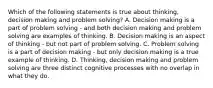 Which of the following statements is true about thinking, decision making and problem solving? A. Decision making is a part of problem solving - and both decision making and problem solving are examples of thinking. B. Decision making is an aspect of thinking - but not part of problem solving. C. Problem solving is a part of decision making - but only decision making is a true example of thinking. D. Thinking, decision making and problem solving are three distinct cognitive processes with no overlap in what they do.