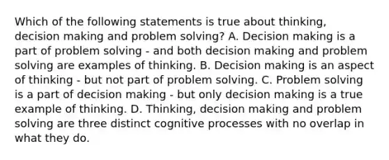 Which of the following statements is true about thinking, decision making and problem solving? A. Decision making is a part of problem solving - and both decision making and problem solving are examples of thinking. B. Decision making is an aspect of thinking - but not part of problem solving. C. Problem solving is a part of decision making - but only decision making is a true example of thinking. D. Thinking, decision making and problem solving are three distinct cognitive processes with no overlap in what they do.